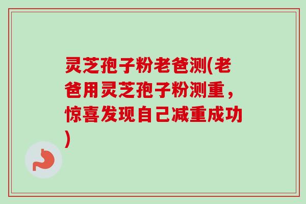 灵芝孢子粉老爸测(老爸用灵芝孢子粉测重，惊喜发现自己减重成功)
