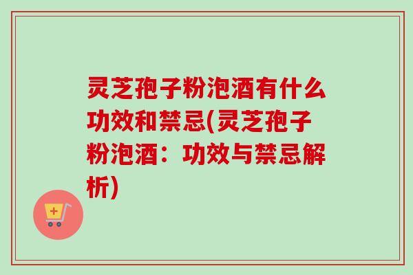 灵芝孢子粉泡酒有什么功效和禁忌(灵芝孢子粉泡酒：功效与禁忌解析)