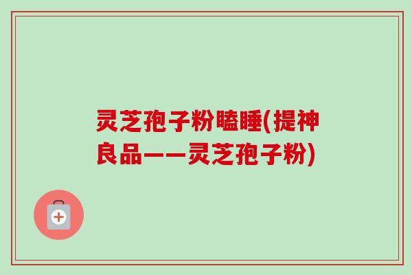 灵芝孢子粉瞌睡(提神良品——灵芝孢子粉)