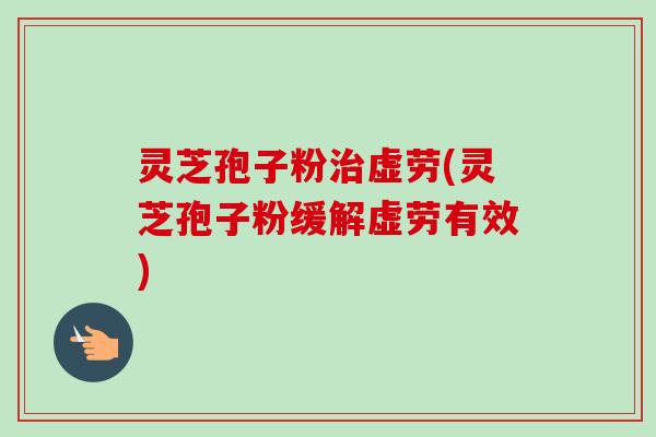 灵芝孢子粉虚劳(灵芝孢子粉缓解虚劳有效)