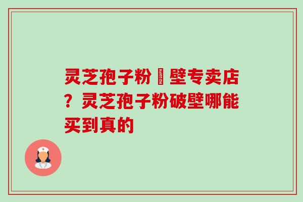 灵芝孢子粉砲壁专卖店？灵芝孢子粉破壁哪能买到真的