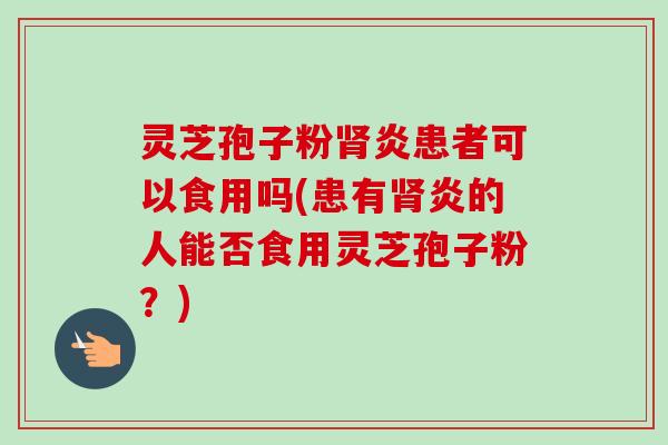 灵芝孢子粉炎患者可以食用吗(患有炎的人能否食用灵芝孢子粉？)