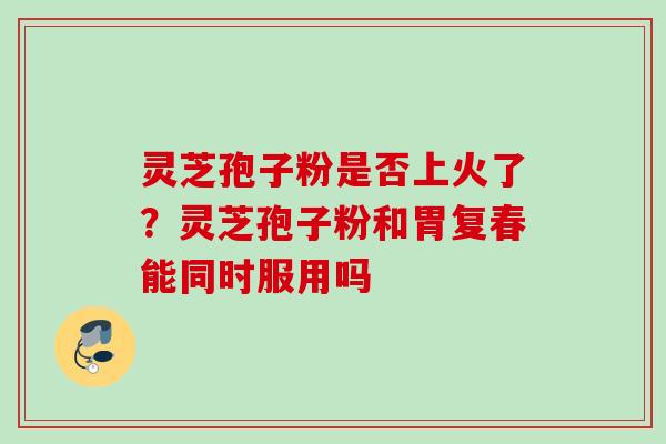 灵芝孢子粉是否上火了？灵芝孢子粉和胃复春能同时服用吗