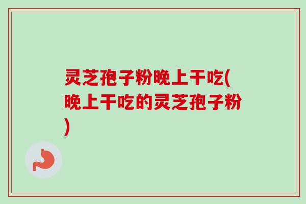 灵芝孢子粉晚上干吃(晚上干吃的灵芝孢子粉)