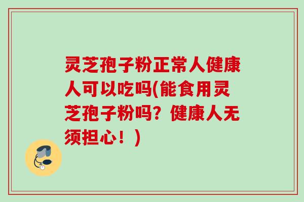 灵芝孢子粉正常人健康人可以吃吗(能食用灵芝孢子粉吗？健康人无须担心！)