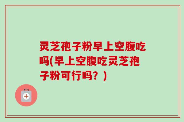 灵芝孢子粉早上空腹吃吗(早上空腹吃灵芝孢子粉可行吗？)