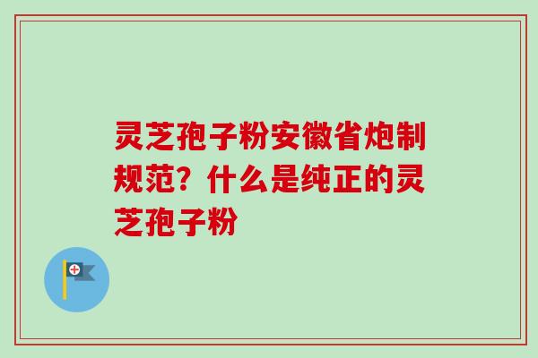 灵芝孢子粉安徽省炮制规范?什么是纯正的灵芝孢子粉 灵芝孢子粉安徽省炮制规范?什么是纯正的灵芝孢子粉