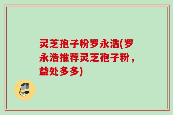 灵芝孢子粉罗永浩(罗永浩推荐灵芝孢子粉,益处多多) 灵芝孢子粉罗永浩(罗永浩推荐灵芝孢子粉,益处多多)