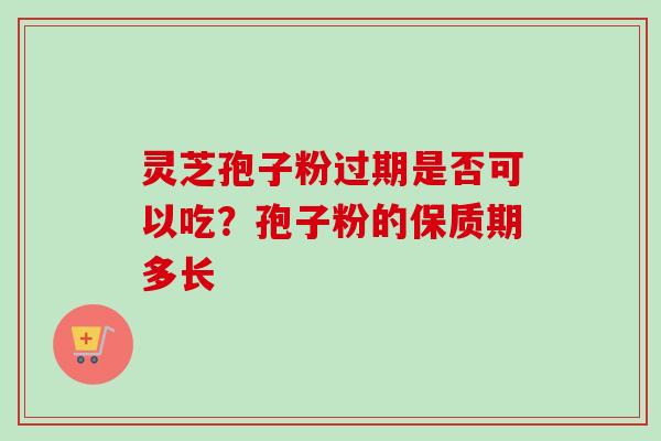 灵芝孢子粉过期是否可以吃?孢子粉的保质期多长 灵芝孢子粉过期是否可以吃?孢子粉的保质期多长