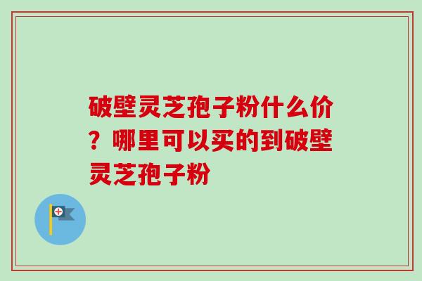 破壁灵芝孢子粉什么价?哪里可以买的到破壁灵芝孢子粉 破壁灵芝孢子粉什么价?哪里可以买的到破壁灵芝孢子粉