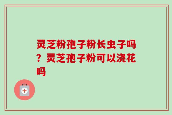 灵芝粉孢子粉长虫子吗？灵芝孢子粉可以浇花吗