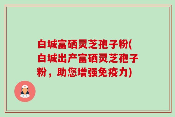 白城富硒灵芝孢子粉(白城出产富硒灵芝孢子粉,助您增强免疫力) 白城富硒灵芝孢子粉(白城出产富硒灵芝孢子粉,助您增强免疫力)