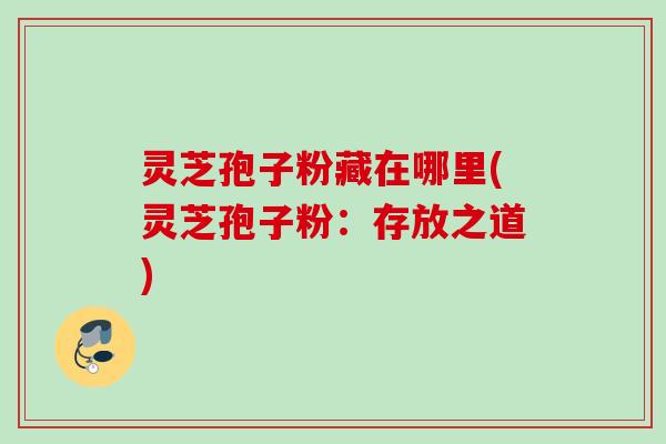 灵芝孢子粉藏在哪里(灵芝孢子粉:存放之道) 灵芝孢子粉藏在哪里(灵芝孢子粉:存放之道)