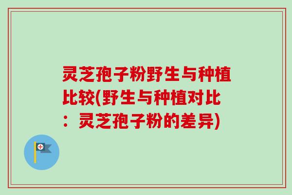 灵芝孢子粉野生与种植比较(野生与种植对比：灵芝孢子粉的差异)