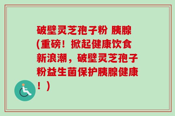 破壁灵芝孢子粉 胰腺(重磅!掀起健康饮食新浪潮,破壁灵芝孢子粉益生菌保护胰腺健康!) 破壁灵芝孢子粉 胰腺(重磅!掀起健康饮食新浪潮,破壁灵芝孢子粉益生菌保护胰腺健康!)