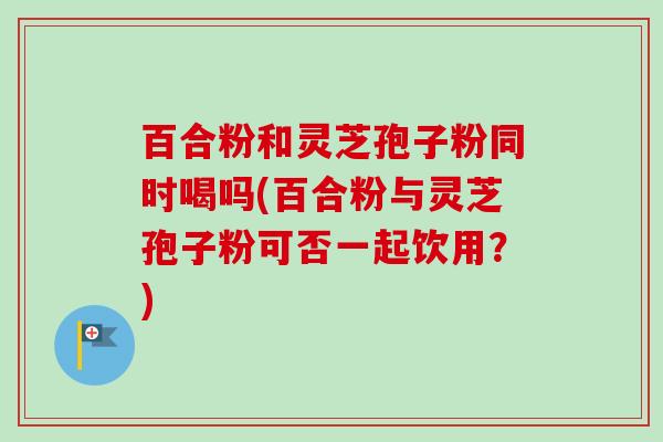 百合粉和灵芝孢子粉同时喝吗(百合粉与灵芝孢子粉可否一起饮用?) 百合粉和灵芝孢子粉同时喝吗(百合粉与灵芝孢子粉可否一起饮用?)