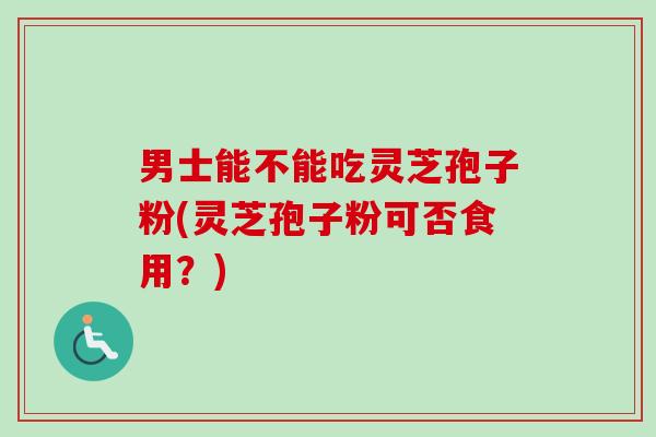 男士能不能吃灵芝孢子粉(灵芝孢子粉可否食用？)