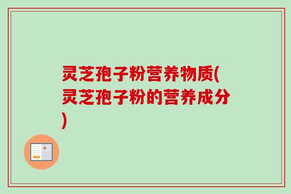 灵芝孢子粉营养物质(灵芝孢子粉的营养成分) 灵芝孢子粉营养物质(灵芝孢子粉的营养成分)