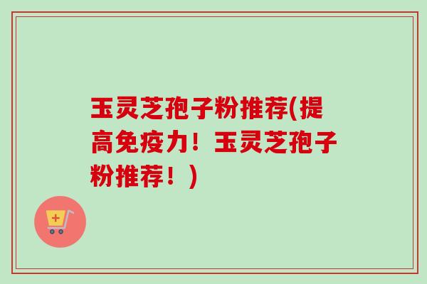 玉灵芝孢子粉推荐(提高免疫力!玉灵芝孢子粉推荐!) 玉灵芝孢子粉推荐(提高免疫力!玉灵芝孢子粉推荐!)