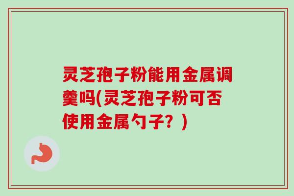 灵芝孢子粉能用金属调羹吗(灵芝孢子粉可否使用金属勺子?) 灵芝孢子粉能用金属调羹吗(灵芝孢子粉可否使用金属勺子?)