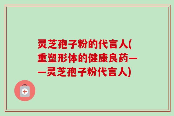灵芝孢子粉的代言人(重塑形体的健康良药——灵芝孢子粉代言人) 灵芝孢子粉的代言人(重塑形体的健康良药——灵芝孢子粉代言人)