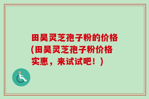 田昊灵芝孢子粉的价格(田昊灵芝孢子粉价格实惠,来试试吧!) 田昊灵芝孢子粉的价格(田昊灵芝孢子粉价格实惠,来试试吧!)