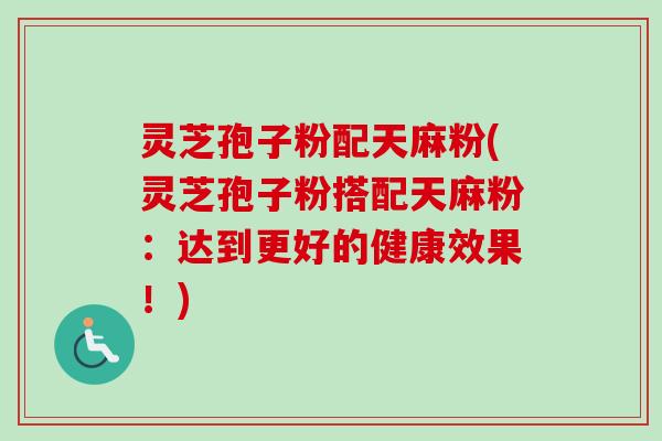 灵芝孢子粉配天麻粉(灵芝孢子粉搭配天麻粉:达到更好的健康效果!) 灵芝孢子粉配天麻粉(灵芝孢子粉搭配天麻粉:达到更好的健康效果!)