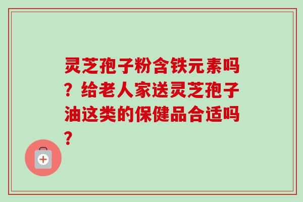 灵芝孢子粉含铁元素吗?给老人家送灵芝孢子油这类的保健品合适吗? 灵芝孢子粉含铁元素吗?给老人家送灵芝孢子油这类的保健品合适吗?