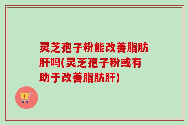 灵芝孢子粉能改善脂肪吗(灵芝孢子粉或有助于改善脂肪) 灵芝孢子粉能改善脂肪吗(灵芝孢子粉或有助于改善脂肪)