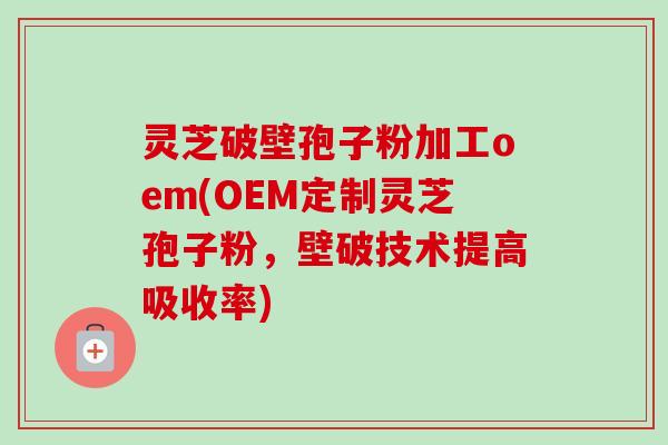 灵芝破壁孢子粉加工oem(OEM定制灵芝孢子粉,壁破技术提高吸收率) 灵芝破壁孢子粉加工oem(OEM定制灵芝孢子粉,壁破技术提高吸收率)