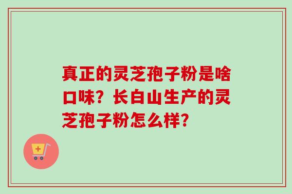 真正的灵芝孢子粉是啥口味?长白山生产的灵芝孢子粉怎么样? 真正的灵芝孢子粉是啥口味?长白山生产的灵芝孢子粉怎么样?