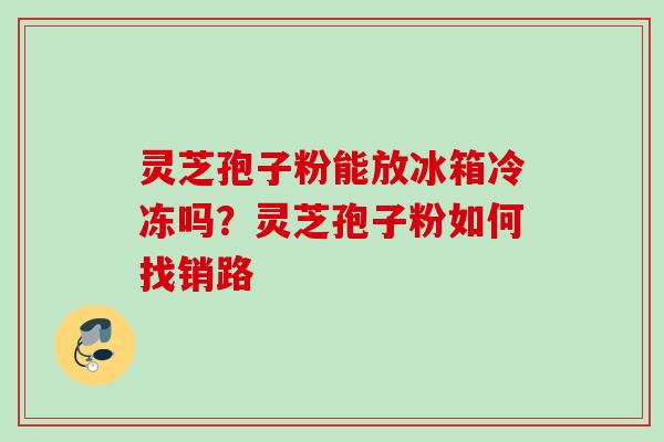 灵芝孢子粉能放冰箱冷冻吗?灵芝孢子粉如何找销路 灵芝孢子粉能放冰箱冷冻吗?灵芝孢子粉如何找销路