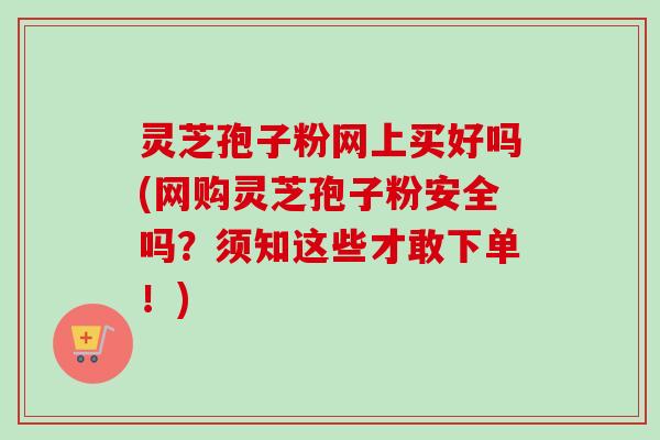 灵芝孢子粉网上买好吗(网购灵芝孢子粉安全吗?须知这些才敢下单!) 灵芝孢子粉网上买好吗(网购灵芝孢子粉安全吗?须知这些才敢下单!)