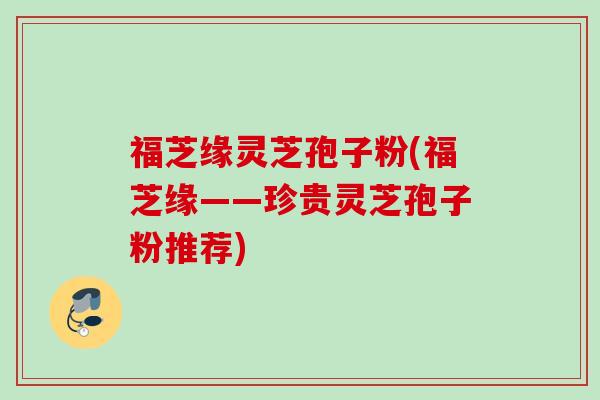 福芝缘灵芝孢子粉(福芝缘——珍贵灵芝孢子粉推荐) 福芝缘灵芝孢子粉(福芝缘——珍贵灵芝孢子粉推荐)