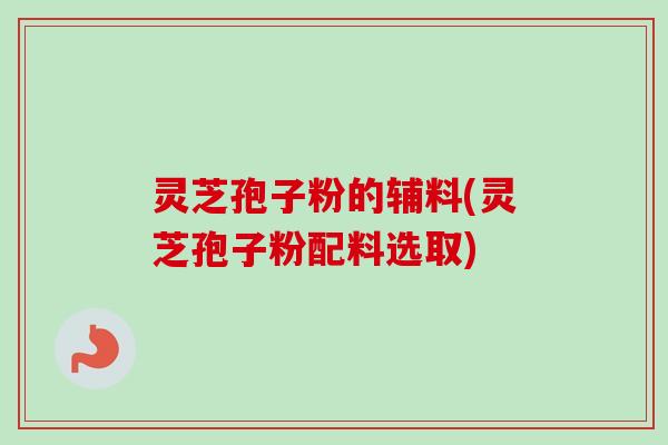 灵芝孢子粉的辅料(灵芝孢子粉配料选取) 灵芝孢子粉的辅料(灵芝孢子粉配料选取)