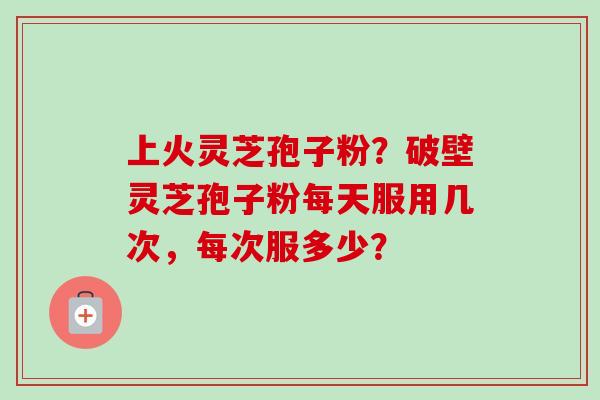 上火灵芝孢子粉？破壁灵芝孢子粉每天服用几次，每次服多少？