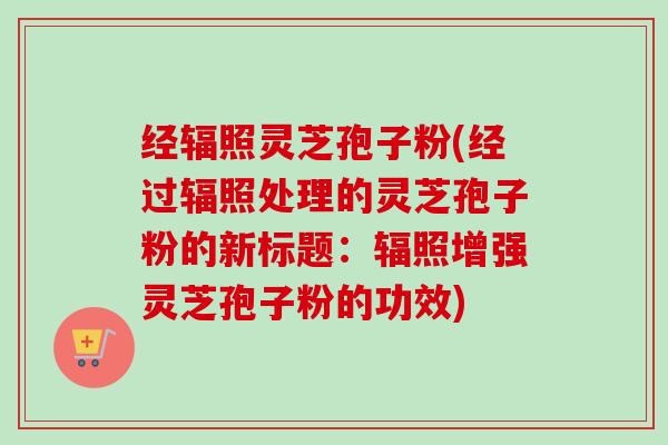 经辐照灵芝孢子粉(经过辐照处理的灵芝孢子粉的新标题：辐照增强灵芝孢子粉的功效)