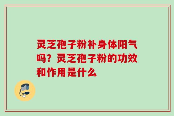 灵芝孢子粉补身体阳气吗?灵芝孢子粉的功效和作用是什么 灵芝孢子粉补身体阳气吗?灵芝孢子粉的功效和作用是什么