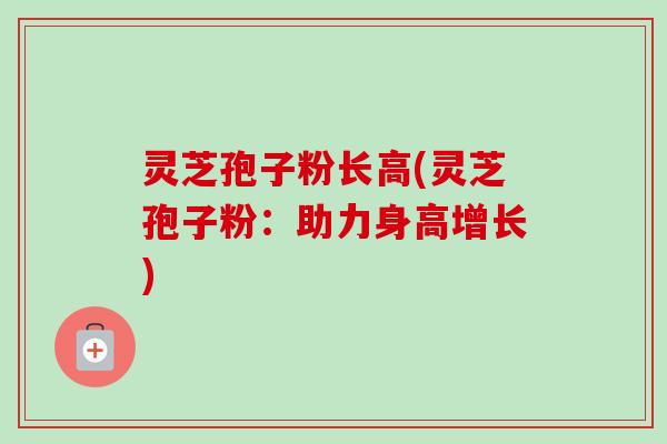 灵芝孢子粉长高(灵芝孢子粉:助力身高增长) 灵芝孢子粉长高(灵芝孢子粉:助力身高增长)