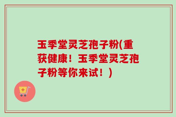 玉季堂灵芝孢子粉(重获健康！玉季堂灵芝孢子粉等你来试！)