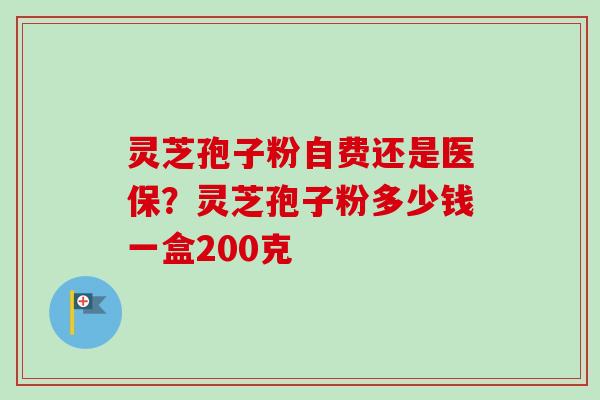 灵芝孢子粉自费还是医保？灵芝孢子粉多少钱一盒200克