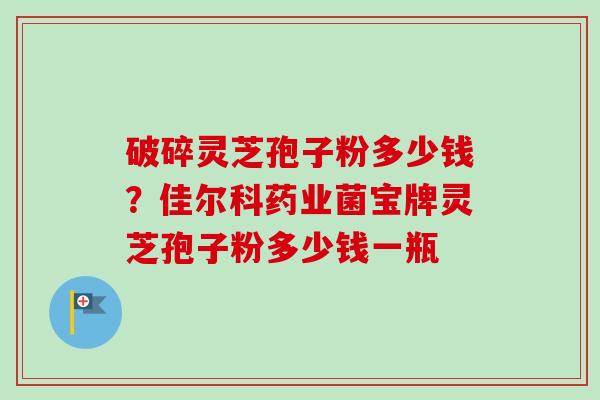 破碎灵芝孢子粉多少钱?佳尔科药业菌宝牌灵芝孢子粉多少钱一瓶 破碎灵芝孢子粉多少钱?佳尔科药业菌宝牌灵芝孢子粉多少钱一瓶