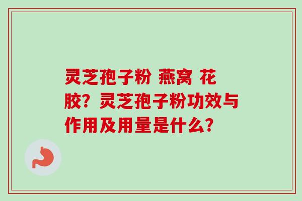 灵芝孢子粉 燕窝 花胶?灵芝孢子粉功效与作用及用量是什么? 灵芝孢子粉 燕窝 花胶?灵芝孢子粉功效与作用及用量是什么?