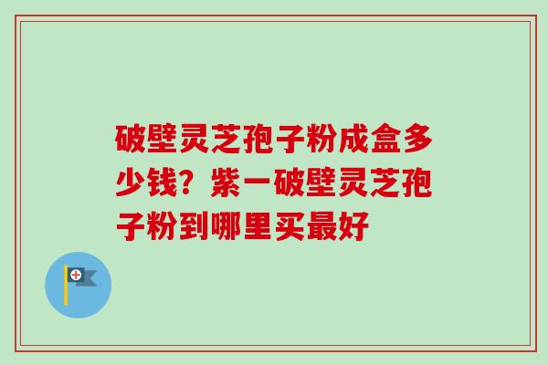 破壁灵芝孢子粉成盒多少钱？紫一破壁灵芝孢子粉到哪里买好