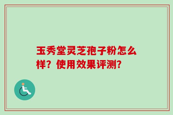玉秀堂灵芝孢子粉怎么样?使用效果评测? 玉秀堂灵芝孢子粉怎么样?使用效果评测?