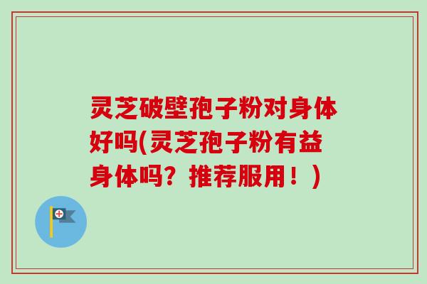 灵芝破壁孢子粉对身体好吗(灵芝孢子粉有益身体吗?推荐服用!) 灵芝破壁孢子粉对身体好吗(灵芝孢子粉有益身体吗?推荐服用!)