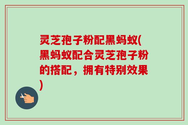 灵芝孢子粉配黑蚂蚁(黑蚂蚁配合灵芝孢子粉的搭配,拥有特别效果) 灵芝孢子粉配黑蚂蚁(黑蚂蚁配合灵芝孢子粉的搭配,拥有特别效果)