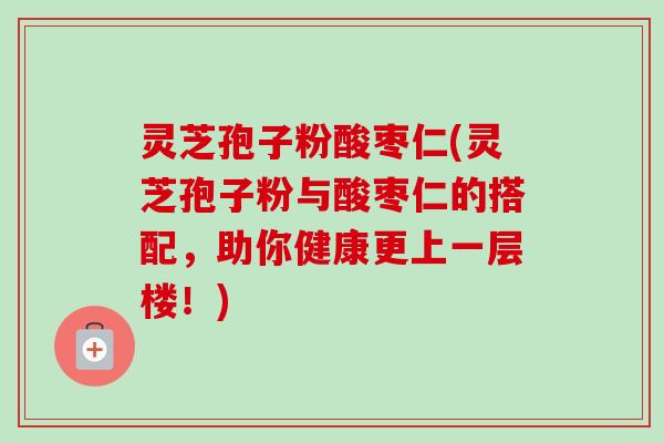 灵芝孢子粉酸枣仁(灵芝孢子粉与酸枣仁的搭配,助你健康更上一层楼!) 灵芝孢子粉酸枣仁(灵芝孢子粉与酸枣仁的搭配,助你健康更上一层楼!)