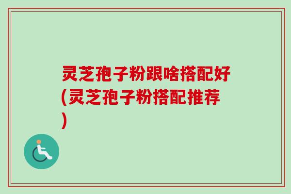 灵芝孢子粉跟啥搭配好(灵芝孢子粉搭配推荐)