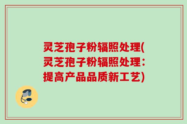 灵芝孢子粉辐照处理(灵芝孢子粉辐照处理:提高产品品质新工艺) 灵芝孢子粉辐照处理(灵芝孢子粉辐照处理:提高产品品质新工艺)
